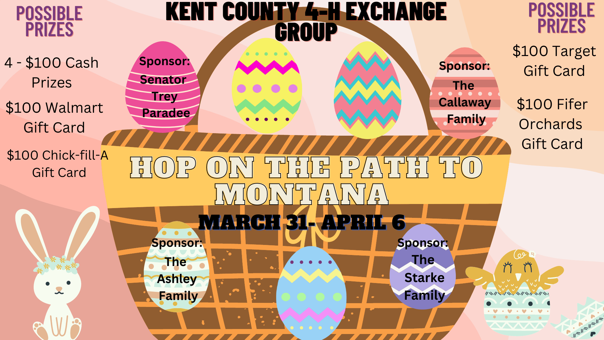 Kent County 4-H Exchange Group. Hop on the Path to Montana March 31-April 6. Possible Prizes; 4 - $100 Cash Prizes, $100 Walmart Gift Car, $100 Chick-Fil-A Gift Card, $100 Target Gift Card and $100 Fifer Orchards Gift Card. Sponsor: Senator Trey Paradee, Sponsor: The Callaway Family, Sponsor: The Ashley Family, Sponsor: The Starke Family