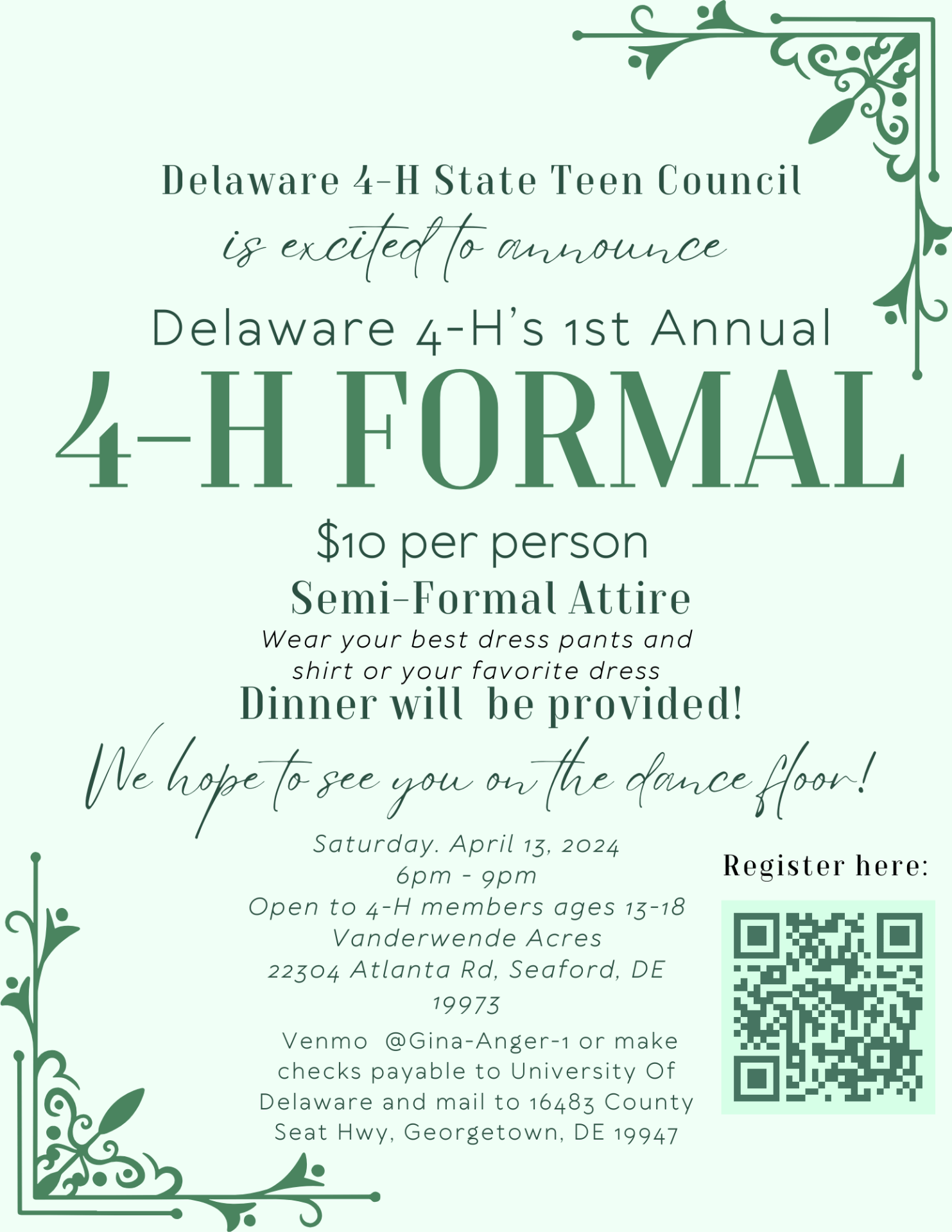 Delaware 4-H State Teen Council is excited to announce: Delaware 4-H's 1st Annual 4-H Formal. $10 per person. Semi-Formal Attire- wear your best dress pants and shirt or favorite dress. Dinner will be provided! We hope to see you on the dance floor! Saturday, April 13, 2024. 6:00-9:00 PM.Open to 4-H members ages 13-18. Vanderwende Acres, 22304 Atlanta Road, Seaford, DE 19973. Venmo @Gina-Anger-1 or make checks payable to University of Delaware and mail to 16483 County Seat Hwy, Georgetown, DE 19947