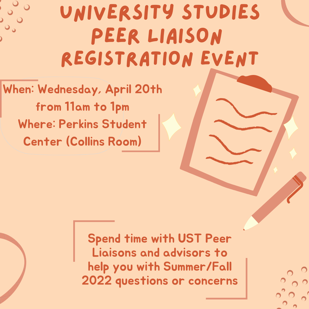University Studies Peer Liaison Registration Event When: Wednesday, April 20 from 11am to 1pm. Where: Perkins Student Center (Collins Room). Spend time with UST Peer Liaisons and advisors to help you with Summer/Fall 2022 questions or concerns